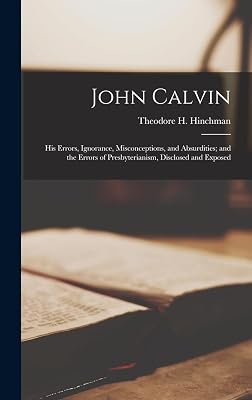 John Calvin: His Errors, Ignorance, Misconceptions, and Absurdities; and the Errors of Presbyterianism, Disclosed and Exposed