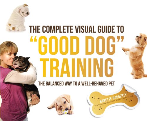 The Complete Visual Guide to "Good Dog" Training: The Balanced Way to A Well Behaved Pet by Babette Haggerty