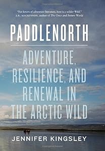 Paddlenorth: Adventure, Resilience, and Renewal in the Arctic Wild by Jennifer Kingsley