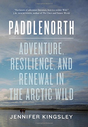 Paddlenorth: Adventure, Resilience, and Renewal in the Arctic Wild by Jennifer Kingsley