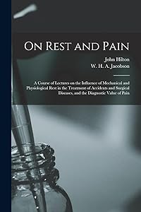 On Rest and Pain: a Course of Lectures on the Influence of Mechanical and Physiological Rest in the Treatment of Accidents and Surgical Diseases, and the Diagnostic Value of Pain by John 1804-1878 Hilton