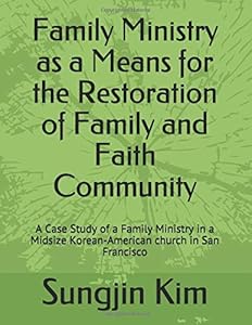 Family Ministry as a Means for the Restoration of Family and Faith Community: A Case Study of a Family Ministry in a Midsize Korean-American church in San Francisco by Sungjin Kim