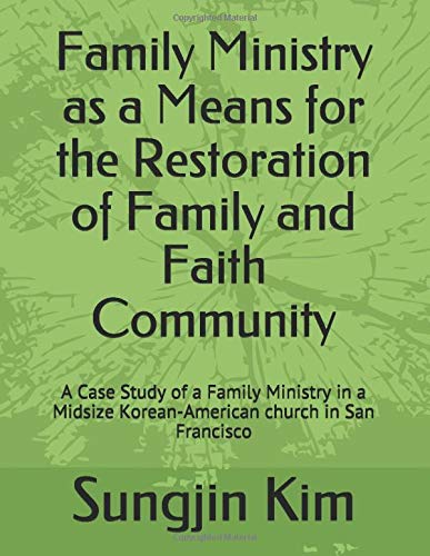 Family Ministry as a Means for the Restoration of Family and Faith Community: A Case Study of a Family Ministry in a Midsize Korean-American church in San Francisco by Sungjin Kim