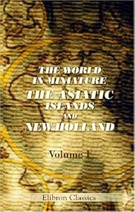 The World in Miniature. The Asiatic Islands and New Holland: Being a Description of the Manners, Customs, Character, and State of Society of the Various Tribes by Which They Are Inhabited. Volume 1