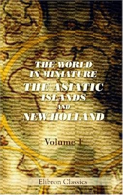 The World in Miniature. The Asiatic Islands and New Holland: Being a Description of the Manners, Customs, Character, and State of Society of the Various Tribes by Which They Are Inhabited. Volume 1