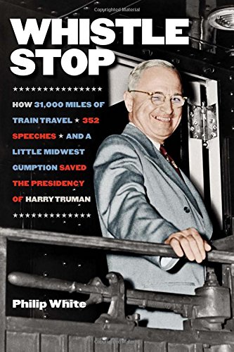 Whistle Stop: How 31,000 Miles of Train Travel, 352 Speeches, and a Little Midwest Gumption Saved the Presidency of Harry Truman by Philip White