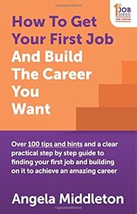 How To Get Your First Job And Build The Career You Want: Over 100 tips and hints and a clear practical step by step guide to finding your first job and building on it to achieve an amazing career