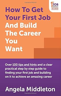 How To Get Your First Job And Build The Career You Want: Over 100 tips and hints and a clear practical step by step guide to finding your first job and building on it to achieve an amazing career