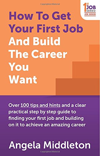 How To Get Your First Job And Build The Career You Want: Over 100 tips and hints and a clear practical step by step guide to finding your first job and building on it to achieve an amazing career by Angela Middleton