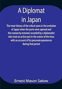 A Diplomat in Japan The inner history of the critical years in the evolution of Japan when the ports were opened and the monarchy restored, recorded by ... his personal experiences during that period