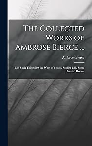 The Collected Works of Ambrose Bierce ...: Can Such Things Be? the Ways of Ghosts. Soldier-Folk. Some Haunted Houses