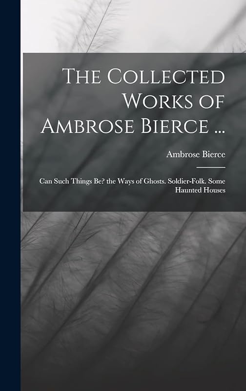 The Collected Works of Ambrose Bierce ...: Can Such Things Be? the Ways of Ghosts. Soldier-Folk. Some Haunted Houses by Ambrose Bierce