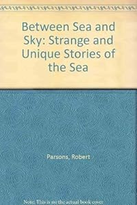 Between Sea and Sky: Strange and Unique Stories of the Sea from the Shipping Files of Robert C. Parsons by Robert Charles Parsons