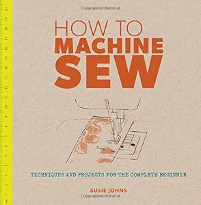 How to Machine Sew: Techniques and Projects for the Complete Beginner