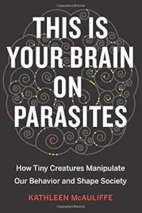 This Is Your Brain on Parasites: How Tiny Creatures Manipulate Our Behavior and Shape Society by Kathleen McAuliffe