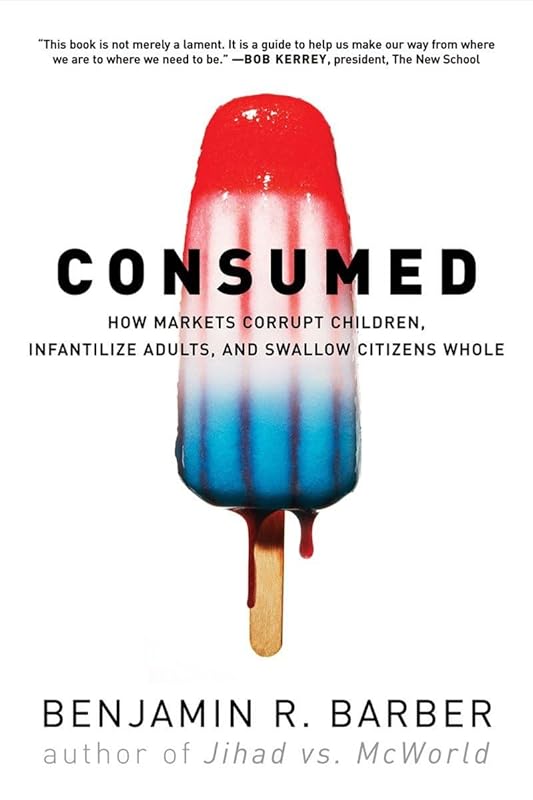 Consumed: How Markets Corrupt Children, Infantilize Adults, and Swallow Citizens Whole by Benjamin R. Barber