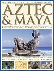 The Complete Illustrated History of the Aztec &amp; Maya: The Definitive Chronicle of the Ancient Peoples of Central America &amp; Mexico - Including the Aztec, Maya, Olmec, Mixtec, Toltec &amp; Zapotec
