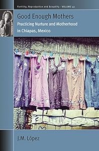 Good Enough Mothers: Practicing Nurture and Motherhood in Chiapas, Mexico (Fertility, Reproduction and Sexuality: Social and Cultural Perspectives Book 49) by JM López