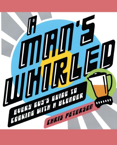 A Man's Whirled: Every Guy's Guide to Cooking with a Blender by Chris Peterson