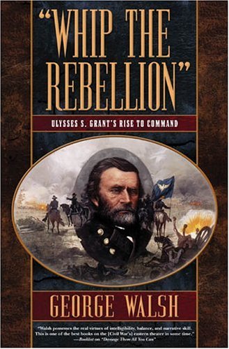 Whip the Rebellion: Ulysses S. Grant's Rise to Command by George Walsh