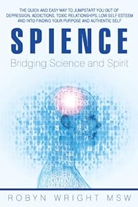 Spience-Bridging Science and Spirit: The Quick and Easy Way to Jumpstart You out of Depression Addiction, Toxic Relationships Low Self Esteem and into Finding Your Purpose and Authentic Self by MSW Robyn Wright