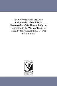 The resurrection of the dead: a vindication of the liberal resurrection of the human body: in opposition to the work of Professor Bush. By Calvin Kingsley ... George Peck, editor. by Michigan Historical Reprint Series