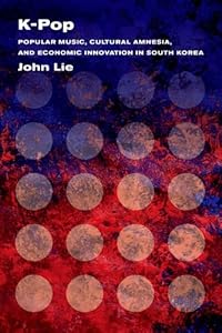K-Pop: Popular Music, Cultural Amnesia, and Economic Innovation in South Korea by John Lie