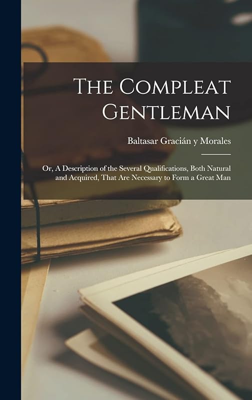 The Compleat Gentleman; or, A Description of the Several Qualifications, Both Natural and Acquired, That are Necessary to Form a Great Man by Baltasar Gracián Y Morales