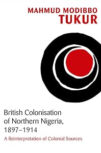 British Colonisation of Northern Nigeria, 1897-1914: A Reinterpretation of Colonial Sources by Mahmud Modibbo Tukur