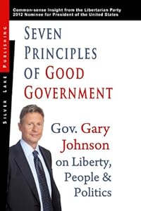 Seven Principles of Good Government: Gary Johnson on Politics, People and Freedom: Insights from the 2012 Libertarian Party Nominee for P