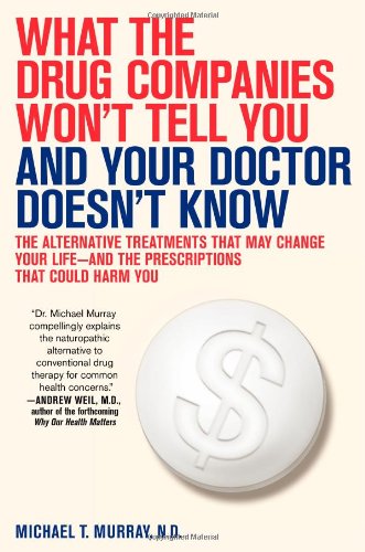 What the Drug Companies Won't Tell You and Your Doctor Doesn't Know: The Alternative Treatments That May Change Your Life--and the Prescriptions That Could Harm You by Michael T. Murray