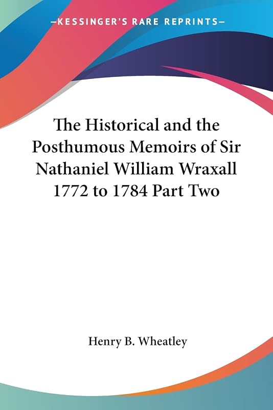 The Historical and the Posthumous Memoirs of Sir Nathaniel William Wraxall 1772 to 1784 Part Two by Henry B Wheatley