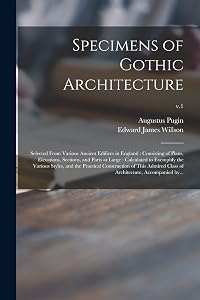 Specimens of Gothic Architecture: Selected From Various Ancient Edifices in England: Consisting of Plans, Elevations, Sections, and Parts at Large: ... Construction of This Admired Class Of...; v.1