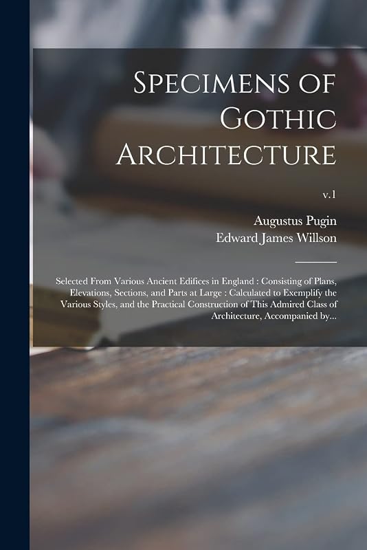 Specimens of Gothic Architecture: Selected From Various Ancient Edifices in England: Consisting of Plans, Elevations, Sections, and Parts at Large: ... Construction of This Admired Class Of...; v.1 by Augustus 1762-1832 Pugin