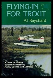 Flying in for Trout: A Guide to Fishing the Remote Waters of Maine, Quebec, and Labrador by Al Raychard