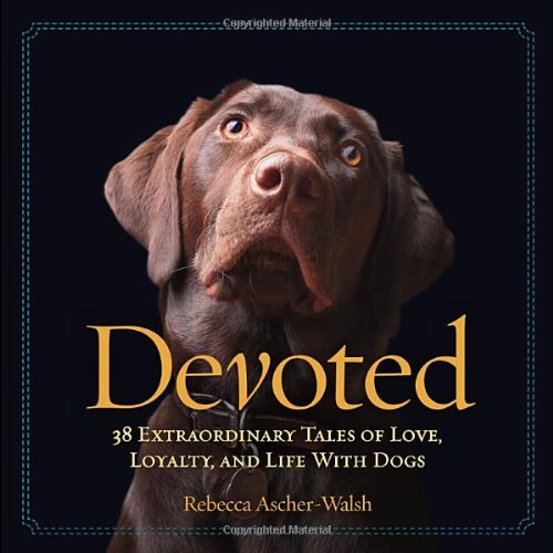 Devoted: 38 Extraordinary Tales of Love, Loyalty, and Life With Dogs by Rebecca Ascher-Walsh