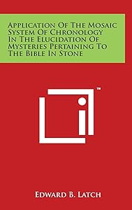 Application Of The Mosaic System Of Chronology In The Elucidation Of Mysteries Pertaining To The Bible In Stone by Edward B Latch