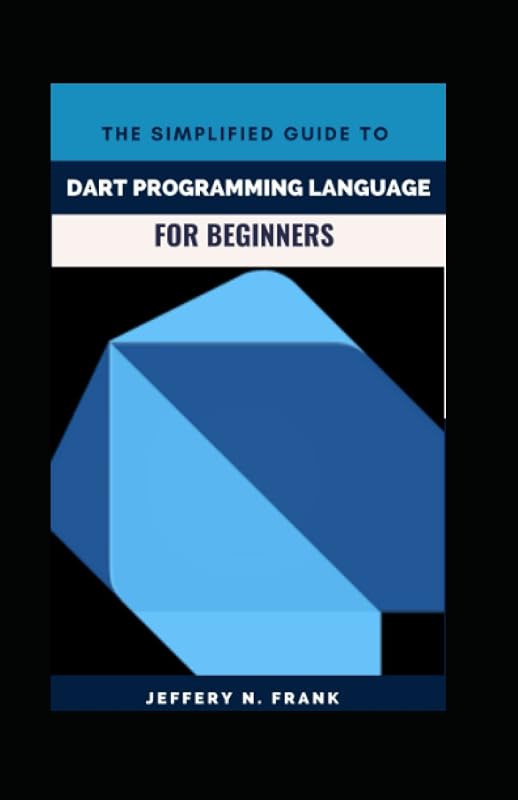 The Simplified Guide To Dart Programming Language For Beginners by JEFFERY N. FRANK