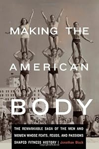 Making the American Body: The Remarkable Saga of the Men and Women Whose Feats, Feuds, and Passions Shaped Fitness History