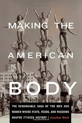 Making the American Body: The Remarkable Saga of the Men and Women Whose Feats, Feuds, and Passions Shaped Fitness History