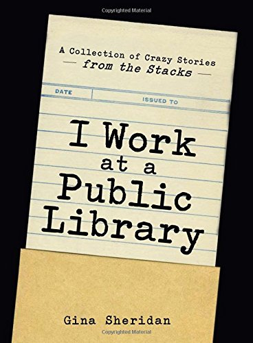 I Work At A Public Library: A Collection of Crazy Stories from the Stacks by Gina Sheridan