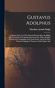 Gustavus Adolphus: A History of the Art of War From Its Revival After the Middle Ages to the End of the Spanish Succession War, With a Detailed ... Famous Campaign of Turenne, Condé, Eugene And by Theodore Ayrault Dodge