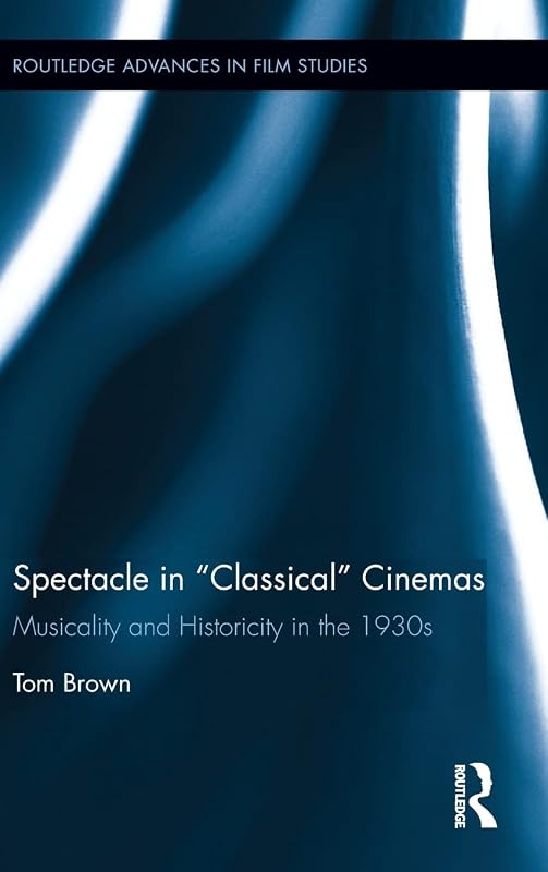 Spectacle in Classical Cinemas: Musicality and Historicity in the 1930s (Routledge Advances in Film Studies) by Tom Brown