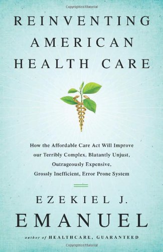 Reinventing American Health Care: How the Affordable Care Act will Improve our Terribly Complex, Blatantly Unjust, Outrageously Expensive, Grossly Inefficient, Error Prone System by Ezekiel Emanuel