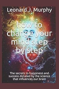 how change your mind step by step: The secrets to happiness and success dictated by the science that influences our brain by Leonard J. Murphy