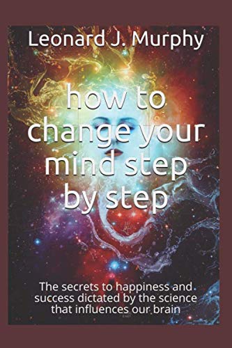 how change your mind step by step: The secrets to happiness and success dictated by the science that influences our brain by Leonard J. Murphy