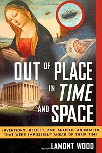 Out of place in time and space : inventions, beliefs, and artistic anomalies that were impossibly ahead of their time