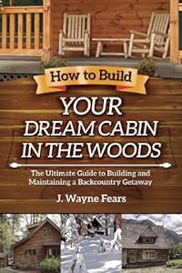 How to Build Your Dream Cabin in the Woods: The Ultimate Guide to Building and Maintaining a Backcountry Getaway