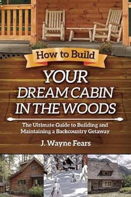 How to Build Your Dream Cabin in the Woods: The Ultimate Guide to Building and Maintaining a Backcountry Getaway