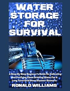 Water Storage For Survival: A Step-By-Step Beginner's Guide On Collecting and Purifying Clean Drinking Water For A Long Term Grid Down Disaster Scenario